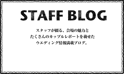 STAFF BLOG スタッフが綴る、会場の魅力とたくさんのカップルレポートを載せたウエディング情報満載ブログ。